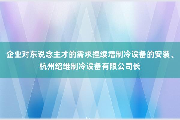 企业对东说念主才的需求捏续增制冷设备的安装、杭州绍维制冷设备有限公司长