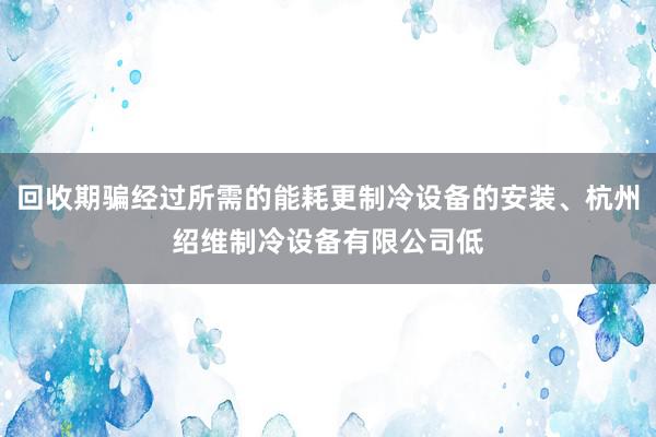 回收期骗经过所需的能耗更制冷设备的安装、杭州绍维制冷设备有限公司低